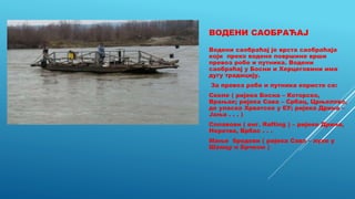 ВОДЕНИ САОБРАЋАЈ
Водени саобраћај је врста саобраћаја
који преко водене површине врши
превоз робе и путника. Водени
саобраћај у Босни и Херцеговини има
дугу традицију.
За превоз робе и путника користе се:
Скеле ( ријека Босна – Которско,
Врањак; ријека Сава – Србац, Црњелово,
до уласка Хрватске у ЕУ; ријека Дрина –
Јања . . . )
Сплавови ( енг. Rafting ) – ријеке Дрина,
Неретва, Врбас . . .
Мањи бродови ( ријека Сава – луке у
Шамцу и Брчком )
 