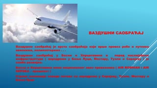 ВАЗДУШНИ САОБРАЋАЈ
Ваздушни саобраћај је врста саобраћаја који врши превоз робе и путника
авионима, хеликоптерима . . .
Ваздушни саобраћај у Босни и Херцеговини и поред наслијеђене
инфраструктуре ( аеродроми у Бања Луци, Мостару, Тузли и Сарајеву ) је
слабо развијен.
Босна и Херцеговина нема националног авио превозника ( AIR BOSNIAN i AIR
SRPSKA – прошлост )
Стране компаније изводе летове са аеродрома у Сарајеву, Тузли, Мостару и
Бања Луци
 