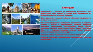 ТУРИЗАМ
Дефиниција – туризам је терцијарна дјелатност која
представља скуп односа и појава које произилазе из
боравка људи ван њиховог боравка.
Циљ туризма су одмор, забава, обилазак природних и
културних љепота.
На основу природних, културних, историјских и вјерских
одлика у Босни и Херцеговини можемо издвојити
неколико туристичких дестинација: врело Босне,
водопади, кањони ријека Угар, Врбас, Тара, Ракитница,
Лим . . . , паркови природе, пећине, бање, тврђаве,
босанскохерцеховачко приморје . . .
Туризам Босне и Херцеговине можемо подијелити:
СЕОСКИ, ГРАДСКИ, ПЛАНИНСКИ, ПРИМОРСКИ, БАЊСКИ
И ВЈЕРСКИ.
 