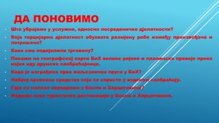 ДА ПОНОВИМО
• Шта убрајамо у услужне, односно посреденичке дјелатности?
• Која терцијарна дјелатност обухвата размјену робе између произвођача и
потрошача?
• Како смо подијелили трговину?
• Покажи на географској карти БиХ велике ријеке и планинске превоје преко
којих иду друмске саобраћајнице.
• Када је изграђена прва жељезничка пруга у БиХ?
• Наброј превозна средства која се користе у воденом саобраћају.
• Гдје се налазе аеродроми у Босни и Херцеговини?
• Издвоји неке туристичке дестинације у Босни и Херцеговини.
 