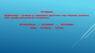 ТРГОВИНА
Дефиниција – трговина је терцијарна дјелатност која обухвата размјену
робе између произвођача и потрошача.
ПРОИЗВОЂАЧ → ТРГОВИНА → ПОТРОШАЧ
РОБА → ТРГОВАЦ → КУПАЦ
 
