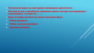  Трговина је једна од најстаријих привредних дјелатности
 Настала је још у првобитној заједници одмах послије пољопривреде (
земљорадња, сточарство . . . )
 Кроз историју трговина је имала неколико фаза
1. Робна размјена
2. Робно- новчана размјена
3. Новчана размјена
 
