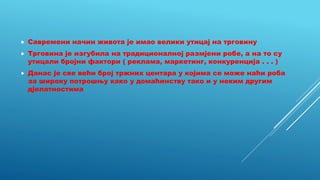  Савремени начин живота је имао велики утицај на трговину
 Трговина је изгубила на традиционалној размјени робе, а на то су
утицали бројни фактори ( реклама, маркетинг, конкуренција . . . )
 Данас је све већи број тржних центара у којима се може наћи роба
за широку потрошњу како у домаћинству тако и у неким другим
дјелатностима
 