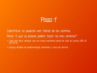 Passo 1
Identificar as possíveis user stories do seu sistema.
Pense “O que as pessoas podem fazer no meu sistema?”
‣ Cada item deve começar com um verbo, mantenha ponto de vista do usuário, NÃO DO
SISTEMA
‣ Esqueça detalhes de implementação, mantenha o foco nas tarefas
 