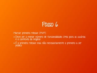 Passo 6
Marcar primeiro release (MVP)
‣ Deve ser o menor número de funcionalidades úteis para os usuários
e o contexto do negócio
‣ É o primeiro release mas não necessariamente o primeiro a ser
público
 
