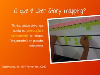 Técnica colaborativa, que
auxilia na priorização e
planejamento de releases
(lançamentos) de produtos
interativos.
(desenvolvida por Jeff Patton em 2005)
O que é User Story mapping?
 