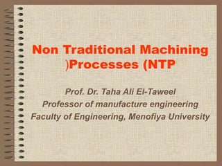 Non Traditional Machining
Processes (NTP(
Prof. Dr. Taha Ali El-Taweel
Professor of manufacture engineering
Faculty of Engineering, Menofiya University
 