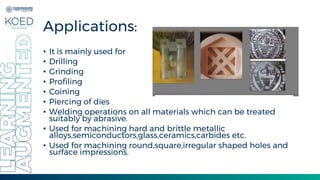 Applications:
• It is mainly used for
• Drilling
• Grinding
• Profiling
• Coining
• Piercing of dies
• Welding operations on all materials which can be treated
suitably by abrasive.
• Used for machining hard and brittle metallic
alloys,semiconductors,glass,ceramics,carbides etc.
• Used for machining round,square,irregular shaped holes and
surface impressions.
 