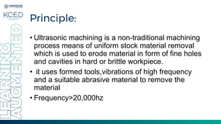 Principle:
• Ultrasonic machining is a non-traditional machining
process means of uniform stock material removal
which is used to erode material in form of fine holes
and cavities in hard or brittle workpiece.
• it uses formed tools,vibrations of high frequency
and a suitable abrasive material to remove the
material
• Frequency>20,000hz
 
