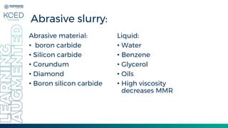 Abrasive slurry:
Abrasive material:
• boron carbide
• Silicon carbide
• Corundum
• Diamond
• Boron silicon carbide
Liquid:
• Water
• Benzene
• Glycerol
• Oils
• High viscosity
decreases MMR
 