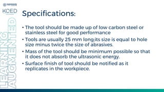Specifications:
• The tool should be made up of low carbon steel or
stainless steel for good performance
• Tools are usually 25 mm long;its size is equal to hole
size minus twice the size of abrasives.
• Mass of the tool should be minimum possible so that
it does not absorb the ultrasonic energy.
• Surface finish of tool should be notified as it
replicates in the workpiece.
 