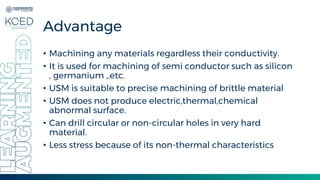 Advantage
• Machining any materials regardless their conductivity.
• It is used for machining of semi conductor such as silicon
, germanium ,.etc.
• USM is suitable to precise machining of brittle material
• USM does not produce electric,thermal,chemical
abnormal surface.
• Can drill circular or non-circular holes in very hard
material.
• Less stress because of its non-thermal characteristics
 