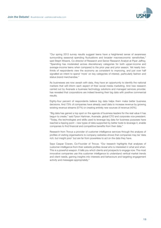 Join the Debate! @usefulsocial usefulsocialmedia.com
10
“Our spring 2013 survey results suggest teens have a heightened sense of awareness
surrounding seasonal spending fluctuations and broader macroeconomic sensitivities,”
said Steph Wissink, Co-director of Research and Senior Research Analyst at Piper Jaffray.
“Spending has moderated across discretionary categories for both upper-income and
average-income teens when compared to the prior year and prior season. Yet nearly two-
thirds of respondents view the economy as consistent to improving, and just over half
signalled an intent to spend ‘more’ on key categories of interest, particularly fashion and
status brand merchandise.”
As businesses are now awash with data, they have an opportunity to identify the national
markers that will inform each aspect of their social media marketing. And new research
carried out by Avanade a business technology solutions and managed services provider,
has revealed that corporations are indeed levering their big data with positive commercial
results.
Eighty-four percent of respondents believe big data helps them make better business
decisions. And 73% of companies have already used data to increase revenue by growing
existing revenue streams (57%) or creating entirely new sources of revenue (43%).
“Big data has gained a top spot on the agenda of business leaders for the real value it has
begun to create,” said Tyson Hartman, Avanade, global CTO and corporate vice president.
“Today, the technologies and skills used to leverage big data for business purposes have
reached a tipping point – new types of data supported by better tools to leverage it, enable
companies to find financial and competitive benefits from their data.”
Research from Trovus a provider of customer intelligence services through the analysis of
profiles of visiting organisations to company websites shows that companies may be ‘data
rich, but insight poor’ but are far from powerless to act on the data they have.
Says Caspar Craven, Co-Founder of Trovus: “Our research highlights that analyses of
customer intelligence from their website profiles reveal who is interested in what and when.
This is a powerful weapon. It tells you which clients and prospects to engage now. The most
innovative companies use this customer intelligence to understand vertical market trends
and client needs, gaining insights into interests and behaviours and targeting engagement
activity and messages appropriately.”
 