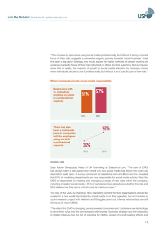 Join the Debate! @usefulsocial usefulsocialmedia.com
13
“This increase in executives using social media professionally, but without it being a named
focus of their role, suggests a somewhat organic journey towards ‘social business’. Had
this been a top-down strategy, one would expect far higher numbers of people working on
social as a specific focus of their role instructed, in effect, by their superiors. But our figures
show that in reality, the majority of growth in social media adoption by business comes
when individuals decide to use it professionally, but without it as a specific part of their role.”
Where businesses locate social media responsibility
Businesses with
4+ executives
working on social
in a professional
capacity
B2BB2C
57%51%
There has also
been a noticeable
jump in companies
with 6+ employees
using social in
a professional
capacity
2012
36%
42%
2013
SOURCE: USM
Says Xabier Ormazabal, Head of UK Marketing at Salesforce.com: “The role of CMO
has always been a fast-paced and varied one, but social media has blown the CMO job
description wide open. A survey conducted by salesforce.com and Booz and Co. revealed
that 81% of marketing departments are now responsible for social media activity. Now the
CMO is responsible for creating and managing a range of new roles within the company,
including a head of social media – 35% of companies have already recruited for this role and
50% believe that this role is critical to social media success.”
The role of the CMO is changing. How marketing content for their organisations should be
created in a new world dominated by social media is on their agendas, but as Forrester in
a joint research project with Heldrick and Struggles point out, internal relationships are still
the focus of many CMOs:
“The role of the CMO is changing, as empowered consumers and customers use technology
to drive their voice into the conversation with brands. Business strategy and the execution
of digital initiatives top the list of priorities for CMOs, ahead of brand building efforts and
 