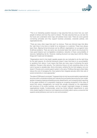 Join the Debate! @usefulsocial usefulsocialmedia.com
15
“This is an interesting question because a map assumes that you know how you want
people to behave and how they want to interact. This also assumes that you can see into
the future and understand what maps will address future need. There are some general
connecting principles and they support business processes, corporate policies, and
organisational silos.
“There are many other maps that aren’t so obvious. There are informal maps that allow
the ‘right thing’ to be done on behalf of an employee or a customer. These have always
been there. Aligning formal structures can be difficult, organisations run up against many
ill-defined problems. There are some very structured tasks that need to be structured for
many good reasons such as legislative compliance, reduction of fraud, accountability of
resource, highlighting risk etc. However, creating structure is an easy trap to fall into. Many
things don’t need over-formalisation.
“Organisations tend to hire bright capable people who are motivated to do the right thing
for the right reasons. An informal framework doesn’t mean that there is no accountability,
or guidance from above. It just means that there are many ways of achieving the same
objective. Process is like security. The instinctive thing is to lock everything down at the
cost of access to valuable data. Some information certainly fits into that category, but a lot
doesn’t. Process and a social support system is the same. Profiling what goes where helps
reduce the cost of managing this. How systems then integrate securely within that web of
social connectivity is more appropriate.”
ThestateofCSMreportconcluded:“Itappearsthatnotonlyhassocialmedia’sorganisational
structure within a business evolved and matured (hub and spoke becoming the core model,
spokes increasing implying embedding across departments, and increasing direct reporting
to the upper echelons of a corporation implying an increasing recognition of the value of
social from senior management), but social has actually impacted on the organisation
and structure of the entire business, and has wrought meaningful change on broader
organisational models. Fundamentally, social has forced different departments to work
more closely together to become more responsive and better able to serve a consumer that
expects social proficiency and one-to-one communication.”
 