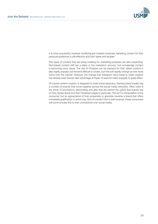 Join the Debate! @usefulsocial usefulsocialmedia.com
20
it is more successful, however modifying pre-created corporate marketing content for their
personal audiences is still effective and both faster and simpler.”
The types of content that are being creating for marketing purposes are also expanding.
Text-based content still has a place in the marketer’s armoury, but increasingly content
is becoming more visual. The rise of Pinterest can be thanked for that. Video content is
also highly popular, but remains difficult to create, but this will rapidly change as new tools
come onto the market. However, the change that Instagram have made to video creation
has already seen brands take advantage of these 15-second video snippets to great effect.
Of course content creation is designed to build brand advocacy. Gaining brand loyalty has
a number of strands that come together across the social media networks. Often cited is
the driver of promotions, discounting and gifts that are behind the uptick that brands see
on their Twitter feeds and their Facebook pages in particular. This isn’t a manipulation of the
consumer, but an appreciation of their propensity to gravitate towards a brand that offers
immediate gratification in some way. And of course if this is well received, these consumers
will communicate this to their connections over social media.
 