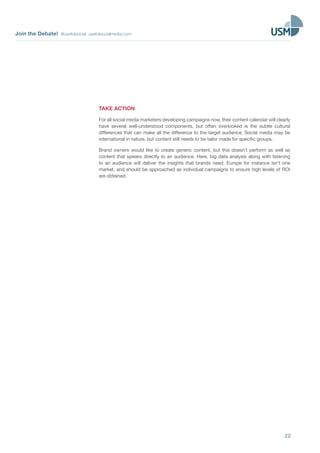 Join the Debate! @usefulsocial usefulsocialmedia.com
22
TAKE ACTION
For all social media marketers developing campaigns now, their content calendar will clearly
have several well-understood components, but often overlooked is the subtle cultural
differences that can make all the difference to the target audience. Social media may be
international in nature, but content still needs to be tailor made for specific groups.
Brand owners would like to create generic content, but this doesn’t perform as well as
content that speaks directly to an audience. Here, big data analysis along with listening
to an audience will deliver the insights that brands need. Europe for instance isn’t one
market, and should be approached as individual campaigns to ensure high levels of ROI
are obtained.
 