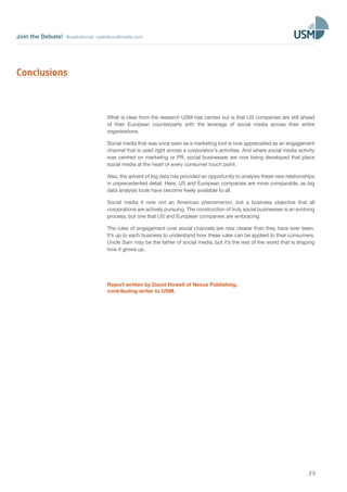 Join the Debate! @usefulsocial usefulsocialmedia.com
23
What is clear from the research USM has carried out is that US companies are still ahead
of their European counterparts with the leverage of social media across their entire
organisations.
Social media that was once seen as a marketing tool is now appreciated as an engagement
channel that is used right across a corporation’s activities. And where social media activity
was centred on marketing or PR, social businesses are now being developed that place
social media at the heart of every consumer touch point.
Also, the advent of big data has provided an opportunity to analysis these new relationships
in unprecedented detail. Here, US and European companies are more comparable, as big
data analysis tools have become freely available to all.
Social media it now not an American phenomenon, but a business objective that all
corporations are actively pursuing. The construction of truly social businesses is an evolving
process, but one that US and European companies are embracing.
The rules of engagement over social channels are now clearer than they have ever been.
It’s up to each business to understand how these rules can be applied to their consumers.
Uncle Sam may be the father of social media, but it’s the rest of the world that is shaping
how it grows up.
Report written by David Howell of Nexus Publishing,
contributing writer to USM.
Conclusions
 
