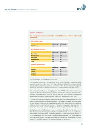 Join the Debate! @usefulsocial usefulsocialmedia.com
24
Captive audiences
The average scores just underline the marked differences between UK and US
universities.
SOURCE: Sociagility www.sociagility.com/universities
It’s interesting to focus on a narrow market sector to see the impact that social media
has each side of the pond. A recent Time Higher Educational Supplement report looked
closely at the social media activity of universities in the UK and US, concluding that
the activity of an individual institution showed a direct correlation with their ranking.
The research carried out by Sociagility uses their PRINT metric that the company
explain as: “It is calculated based on a brand’s performance across multiple channels,
including Twitter, Facebook, YouTube and the web. For each channel, five attributes
are analysed: Popularity; Receptiveness; Interaction; Network reach and Trust.”
Ofcoursethisclosedgroupofsocialmediausersarealsoconsumersintheirownrightand
will be comfortable using social media networks. This research can easily be extrapolated
to other groups in the core demographics that a brand is targeting with its marketing
collateral. The important factor is to ensure that each message pays close attention to
the specific and unique aspects of the groups whether they are from the US or Europe.
Sociagility conclude: “US institutions score much better than UK on all attributes other
than Receptiveness. At first sight this might seem a UK triumph. However, it is the only
attribute that shows a negative correlation (albeit not a significant one) with the 2011–
2012 Times Higher Education World University Rankings scores. This might look odd
but, while active listening may be an attribute for recruitment, the Times Higher’s scoring
system is a portfolio measure and not solely focussed on recruitment.”
 