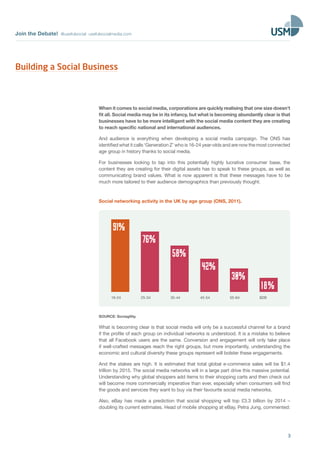 Join the Debate! @usefulsocial usefulsocialmedia.com
3
When it comes to social media, corporations are quickly realising that one size doesn’t
fit all. Social media may be in its infancy, but what is becoming abundantly clear is that
businesses have to be more intelligent with the social media content they are creating
to reach specific national and international audiences.
And audience is everything when developing a social media campaign. The ONS has
identified what it calls ‘Generation Z’ who is 16-24 year-olds and are now the most connected
age group in history thanks to social media.
For businesses looking to tap into this potentially highly lucrative consumer base, the
content they are creating for their digital assets has to speak to these groups, as well as
communicating brand values. What is now apparent is that these messages have to be
much more tailored to their audience demographics than previously thought.
Social networking activity in the UK by age group (ONS, 2011).
25-34
76%
35-44
58%
45-54
42%
55-64
30%
B2B
18%
16-24
91%
SOURCE: Sociagility.
What is becoming clear is that social media will only be a successful channel for a brand
if the profile of each group on individual networks is understood. It is a mistake to believe
that all Facebook users are the same. Conversion and engagement will only take place
if well-crafted messages reach the right groups, but more importantly, understanding the
economic and cultural diversity these groups represent will bolster these engagements.
And the stakes are high. It is estimated that total global e-commerce sales will be $1.4
trillion by 2015. The social media networks will in a large part drive this massive potential.
Understanding why global shoppers add items to their shopping carts and then check out
will become more commercially imperative than ever, especially when consumers will find
the goods and services they want to buy via their favourite social media networks.
Also, eBay has made a prediction that social shopping will top £3.3 billion by 2014 –
doubling its current estimates. Head of mobile shopping at eBay, Petra Jung, commented:
Building a Social Business
 