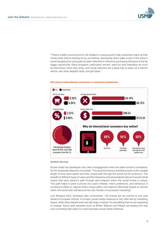 Join the Debate! @usefulsocial usefulsocialmedia.com
4
“There’s a billion pound prize for UK retailers in using social to help customers make up their
minds when they’re looking to buy something. Generating direct sales is part of the prize in
social shopping but using peer-to-peer networks to influence purchasing decisions is the far
bigger opportunity. Many shoppers, particularly women, want fun and inspiration as much
as information when they shop, and social networks are a great way to seek out a friend’s
advice, see other people’s style, and get ideas.”
US versus international consumer e-commerce behaviour.
SOURCE: Monetate
Social media has developed new rules of engagement when the sales funnel is considered.
As the Awareness Network concluded: “The social funnel as a marketing tactic is the variable
length of time users spend and their unique path through the social funnel continuum. The
breadth of different types of users and the interactive and personalized nature of social media
means that each person’s path through and endpoint within the social funnel is unique.
This path helps to paint a picture of a user’s interest, intent, preference, and behaviour. A
company’s ability to capture these unique paths and respond effectively based on activity
within the social web will become the new frontier of successful marketing.”
Loic Moisand CEO, Synthesio also commented: “US brands are six months to one year
ahead of European brands. In Europe, social media initiatives is very often led by marketing
teams, while other departments are still rarely involved. It’s something that we are expecting
to change. Some early adopters such as British Telecom and Nissan are leading the way
and converting their peers to cross-business social media initiatives.
 