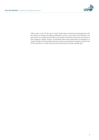 Join the Debate! @usefulsocial usefulsocialmedia.com
5
“We’ve seen in the US the rise of social media teams overarching all departments with
the mission of training and helping businesses on how to use social more efficiently. The
point here is to consider social media as just another channel for brands and consumers to
start engaging in dialog. Though, we anticipate these social media teams to disappear in a
couple of years when businesses have the maturity and expertise to integrate social into all
of their activities in a similar way they did with the phone or email, decades ago.”
 