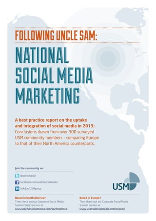 FollowingUncleSam:
National
SocialMedia
Marketing
Based in North America?
Then check out our Corporate Social Media
Summit San Francisco at
www.usefulsocialmedia.com/sanfrancisco
Based in Europe?
Then check out our Corporate Social Media
Summit London at
www.usefulsocialmedia.com/europe
facebook.com/usefulsocialmedia
@usefulsocial
linkd.in/USMgroup
Join the community on:
A best practice report on the uptake
and integration of social media in 2013:
Conclusions drawn from over 300 surveyed
USM community members – comparing Europe
to that of their North America counterparts.
FollowingUncleSam:
National
SocialMedia
Marketing
 