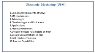 Ultrasonic Machining (USM)
1.Components(Elements of USM)
2.MR mechanisms
3.Advantages
4.Disadvantages and Limitations
5.Applications
6.Process Parameters
7.Effect of Process Parameters on MRR
8.Design Considerations in Tool
9.Tool Feed mechanisms
10.Process Capabilities
 