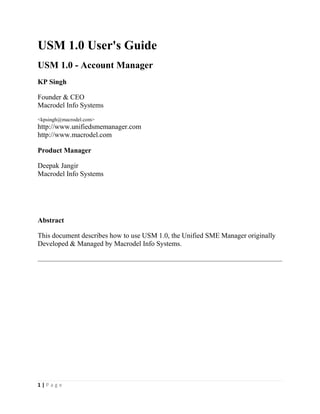1 | P a g e
USM 1.0 User's Guide
USM 1.0 - Account Manager
KP Singh
Founder & CEO
Macrodel Info Systems
<kpsingh@macrodel.com>
http://www.unifiedsmemanager.com
http://www.macrodel.com
Product Manager
Deepak Jangir
Macrodel Info Systems
Abstract
This document describes how to use USM 1.0, the Unified SME Manager originally
Developed & Managed by Macrodel Info Systems.
 