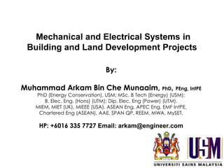 By:
Muhammad Arkam Bin Che Munaaim, PhD, PEng, IntPE
PhD (Energy Conservation), USM; MSc. B Tech (Energy) (USM);
B. Elec. Eng. (Hons) (UTM); Dip. Elec. Eng (Power) (UTM).
MIEM, MIET (UK), MIEEE (USA), ASEAN Eng, APEC Eng, EMF IntPE,
Chartered Eng (ASEAN), AAE, SPAN QP, REEM, MWA, MySET.
HP: +6016 335 7727 Email: arkam@engineer.com
1
Mechanical and Electrical Systems in
Building and Land Development Projects
 