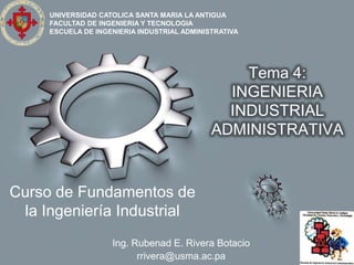 UNIVERSIDAD CATOLICA SANTA MARIA LA ANTIGUA
     FACULTAD DE INGENIERIA Y TECNOLOGIA
     ESCUELA DE INGENIERIA INDUSTRIAL ADMINISTRATIVA




                                                 Tema 4:
                                               INGENIERIA
                                               INDUSTRIAL
                                             ADMINISTRATIVA


Curso de Fundamentos de
 la Ingeniería Industrial
                    Ing. Rubenad E. Rivera Botacio
                          rrivera@usma.ac.pa
 