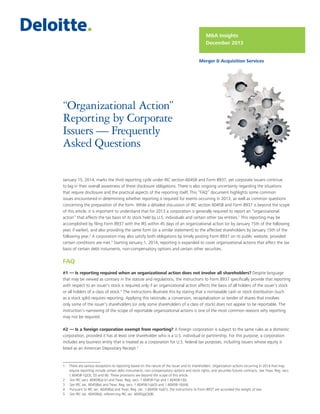 M&A Insights
December 2013
Merger & Acquisition Services

“Organizational Action”
Reporting by Corporate
Issuers — Frequently
Asked Questions
January 15, 2014, marks the third reporting cycle under IRC section 6045B and Form 8937, yet corporate issuers continue
to lag in their overall awareness of these disclosure obligations. There is also ongoing uncertainty regarding the situations
that require disclosure and the practical aspects of the reporting itself. This “FAQ” document highlights some common
issues encountered in determining whether reporting is required for events occurring in 2013, as well as common questions
concerning the preparation of the form. While a detailed discussion of IRC section 6045B and Form 8937 is beyond the scope
of this article, it is important to understand that for 2013 a corporation is generally required to report an “organizational
action” that affects the tax basis of its stock held by U.S. individuals and certain other tax entities.1 This reporting may be
accomplished by filing Form 8937 with the IRS within 45 days of an organizational action (or by January 15th of the following
year, if earlier), and also providing the same form (or a similar statement) to the affected shareholders by January 15th of the
following year.2 A corporation may also satisfy both obligations by timely posting Form 8937 on its public website, provided
certain conditions are met.3 Starting January 1, 2014, reporting is expanded to cover organizational actions that affect the tax
basis of certain debt instuments, non-compensatory options and certain other securities.

FAQ
#1 — Is reporting required when an organizational action does not involve all shareholders? Despite language
that may be viewed as contrary in the statute and regulations, the instructions to Form 8937 specifically provide that reporting
with respect to an issuer's stock is required only if an organizational action affects the basis of all holders of the issuer’s stock
or all holders of a class of stock.4 The instructions illustrate this by stating that a nontaxable cash or stock distribution (such
as a stock split) requires reporting. Applying this rationale, a conversion, recapitalization or tender of shares that involves
only some of the issuer’s shareholders (or only some shareholders of a class of stock) does not appear to be reportable. The
instruction’s narrowing of the scope of reportable organizational actions is one of the most common reasons why reporting
may not be required.
#2 — Is a foreign corporation exempt from reporting? A foreign corporation is subject to the same rules as a domestic
corporation, provided it has at least one shareholder who is a U.S. individual or partnership. For this purpose, a corporation
includes any business entity that is treated as a corporation for U.S. federal tax purposes, including issuers whose equity is
listed as an American Depositary Receipt.5

1	 There are various exceptions to reporting based on the nature of the issuer and its shareholders. Organization actions occurring in 2014 that may
require reporting include certain debt instruments, non-compensatory options and stock rights, and securities futures contracts. See Treas. Reg. secs.
1.6045B-1(j)(3), (5) and (6). These provisions are beyond the scope of this article.
2	 See IRC secs. 6045B(a)-(c) and Treas. Reg. secs. 1.6045B-1(a) and 1.6045B-1(b).
3	 See IRC sec. 6045B(e) and Treas. Reg. secs. 1.6045B-1(a)(3) and 1.6045B-1(b)(4).
4	 Pursuant to IRC sec. 6045B(a) and Treas. Reg. sec. 1.6045B-1(a)(1), the instructions to Form 8937 are accorded the weight of law.
5	 See IRC sec. 6045B(d), referencing IRC sec. 6045(g)(3)(B).

1

 