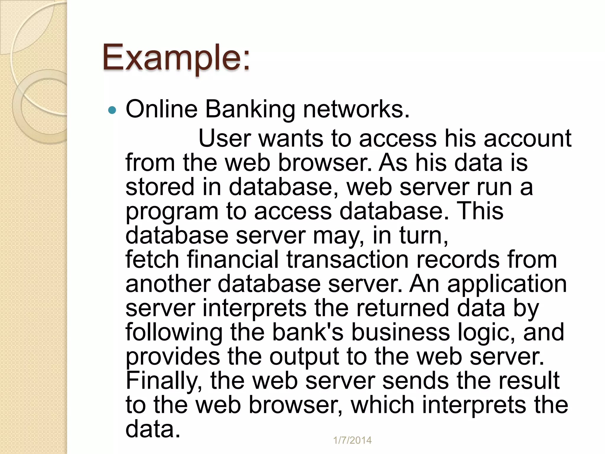 Example:


Online Banking networks.
User wants to access his account
from the web browser. As his data is
stored in database, web server run a
program to access database. This
database server may, in turn,
fetch financial transaction records from
another database server. An application
server interprets the returned data by
following the bank's business logic, and
provides the output to the web server.
Finally, the web server sends the result
to the web browser, which interprets the
data.
1/7/2014

 