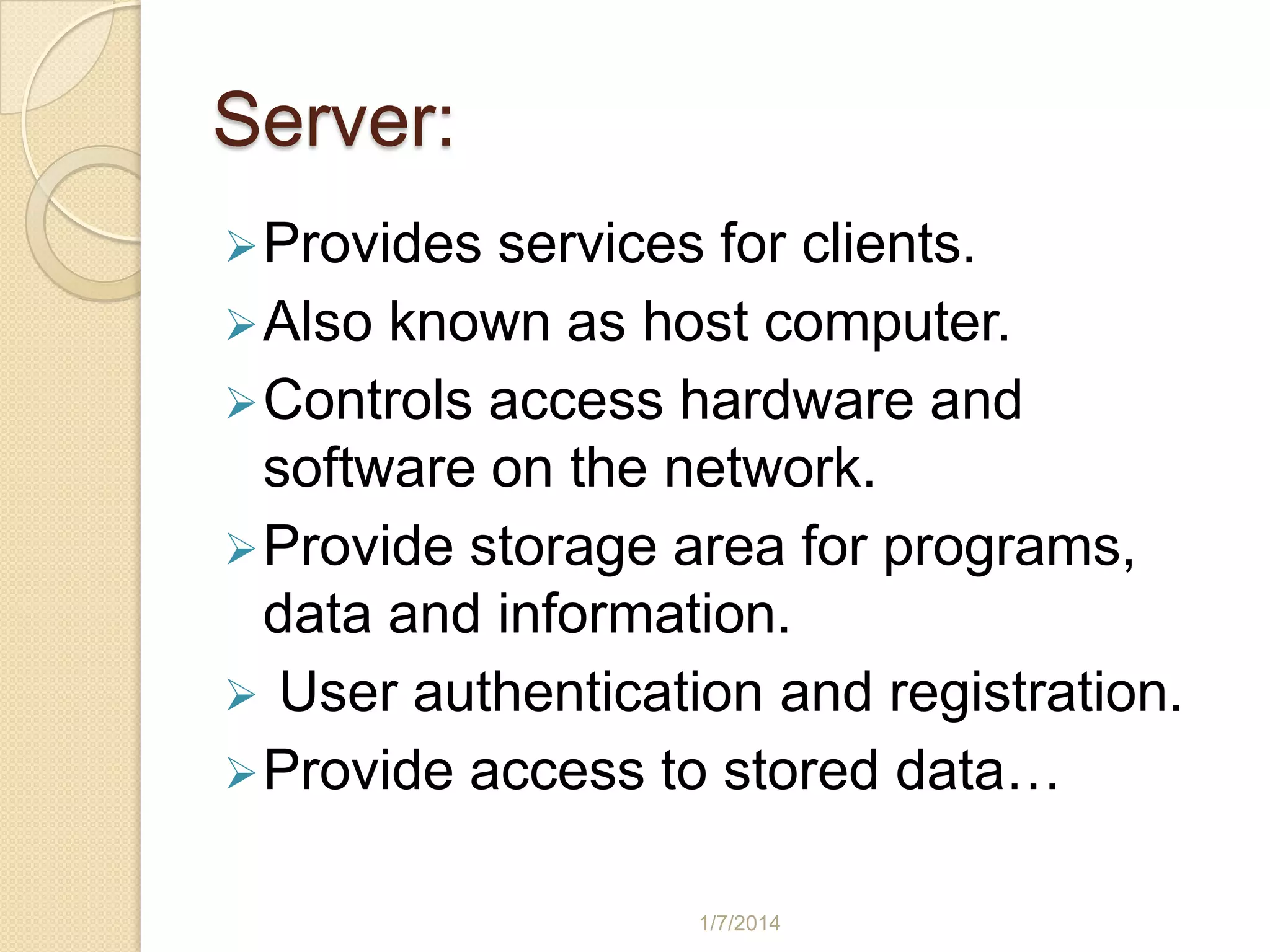 Server:
 Provides

services for clients.
 Also known as host computer.
 Controls access hardware and
software on the network.
 Provide storage area for programs,
data and information.
 User authentication and registration.
 Provide access to stored data…
1/7/2014

 