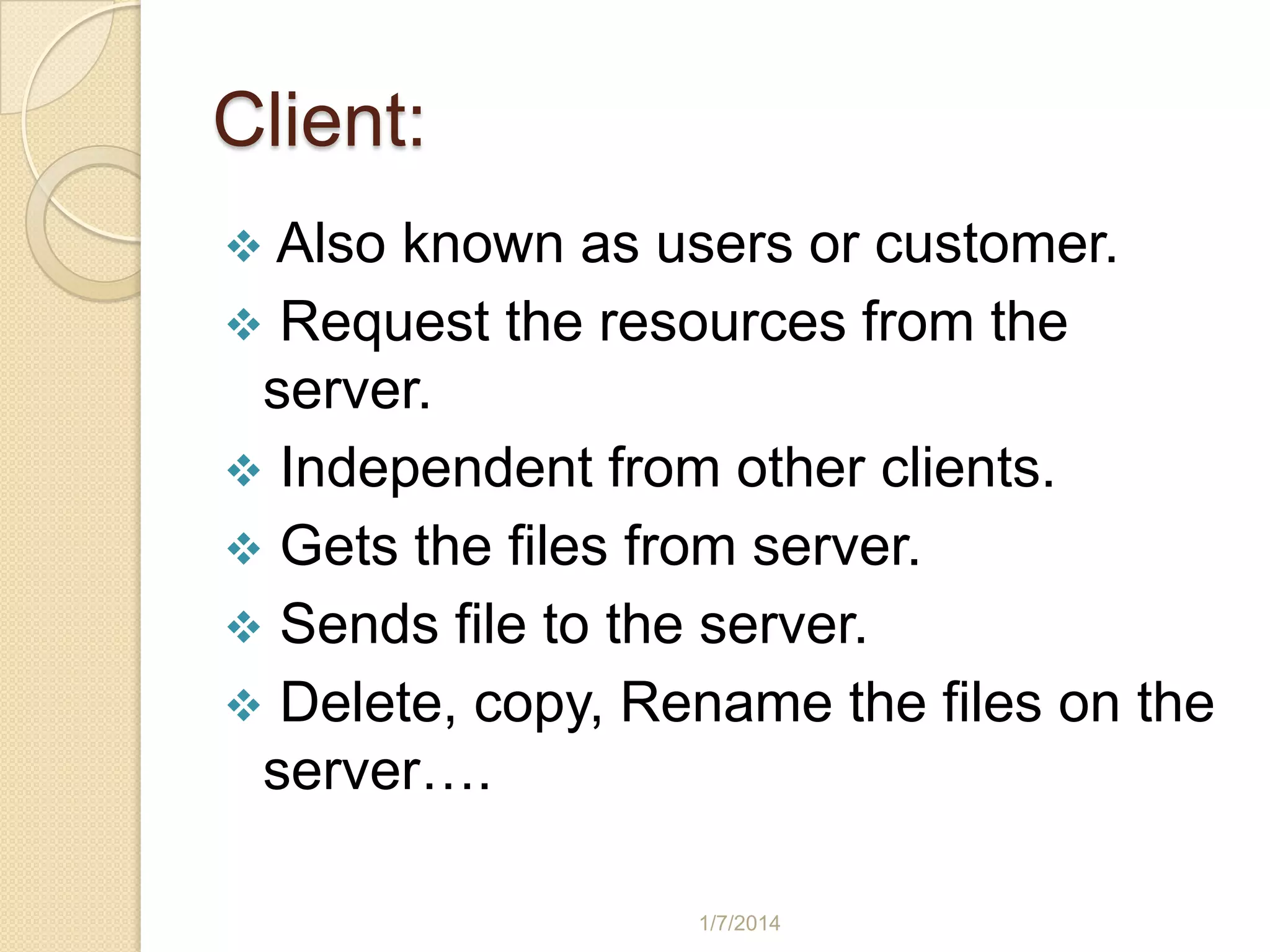 Client:
 Also

known as users or customer.
 Request the resources from the
server.
 Independent from other clients.
 Gets the files from server.
 Sends file to the server.
 Delete, copy, Rename the files on the
server….
1/7/2014

 