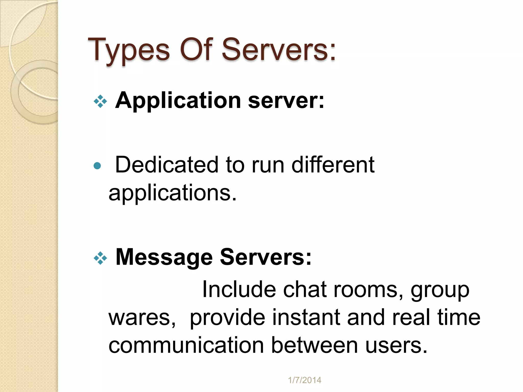 Types Of Servers:



Application server:

Dedicated to run different
applications.
Message Servers:
Include chat rooms, group
wares, provide instant and real time
communication between users.



1/7/2014

 