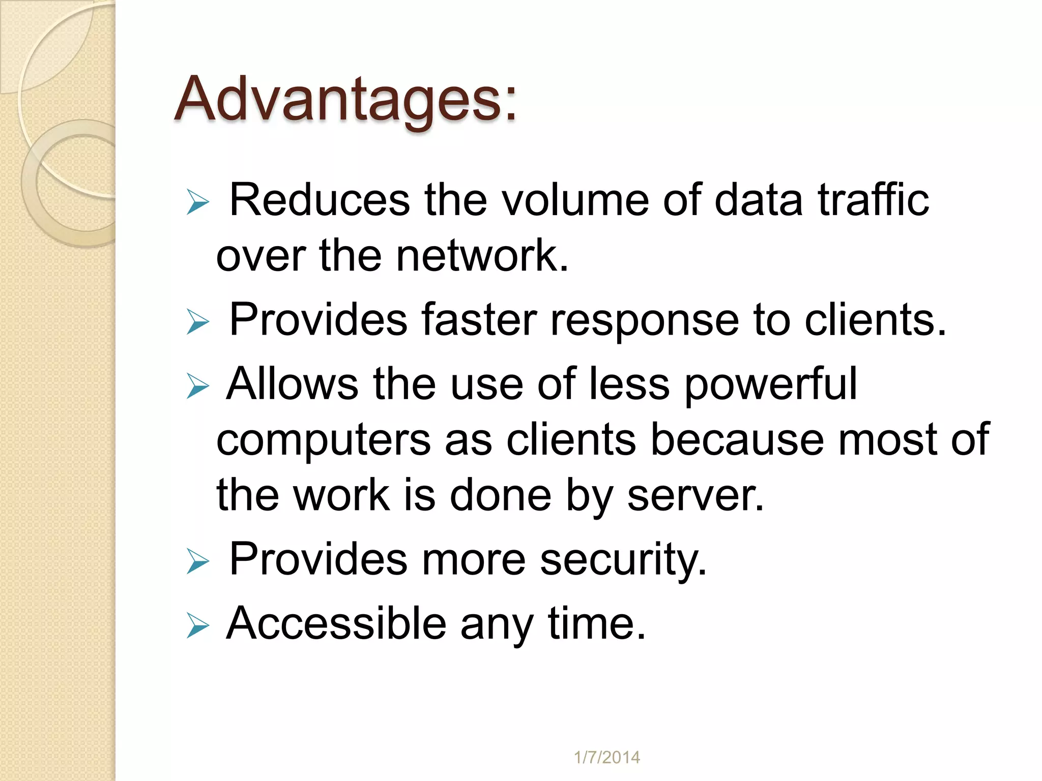Advantages:
Reduces the volume of data traffic
over the network.
 Provides faster response to clients.
 Allows the use of less powerful
computers as clients because most of
the work is done by server.
 Provides more security.
 Accessible any time.


1/7/2014

 