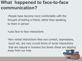 What happened to face-to-face
communication?
•People have become more comfortable with the
thought of texting a friend, rather than speaking
to them in person
•Less face to face interactions
•Non verbal interactions likes eye contact, expressions,
touch etc. are very crucial forms of social interactions
that are natural in humans but slowly these are slipping
away from our lives
 