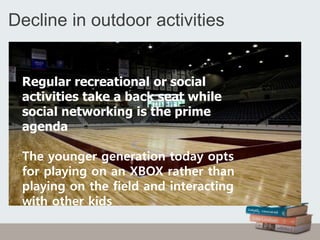 Decline in outdoor activities
Regular recreational or social
activities take a back seat while
social networking is the prime
agenda
The younger generation today opts
for playing on an XBOX rather than
playing on the field and interacting
with other kids
 