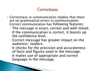  Correctness in communication implies that there
are no grammatical errors in communication.
Correct communication has following features:
◦ The message is exact, correct and well-timed.
◦ If the communication is correct, it boosts up
the confidence level.
◦ Correct message has greater impact on the
audience/ readers.
◦ It checks for the precision and accurateness
of facts and figures used in the message.
◦ It makes use of appropriate and correct
language in the message.
 