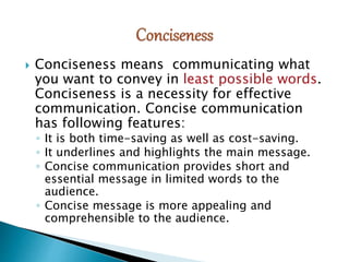  Conciseness means communicating what
you want to convey in least possible words.
Conciseness is a necessity for effective
communication. Concise communication
has following features:
◦ It is both time-saving as well as cost-saving.
◦ It underlines and highlights the main message.
◦ Concise communication provides short and
essential message in limited words to the
audience.
◦ Concise message is more appealing and
comprehensible to the audience.
 