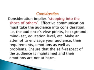 Consideration
Consideration implies “stepping into the
shoes of others”. Effective communication
must take the audience into consideration,
i.e, the audience’s view points, background,
mind-set, education level, etc. Make an
attempt to envisage your audience, their
requirements, emotions as well as
problems. Ensure that the self-respect of
the audience is maintained and their
emotions are not at harm.
 