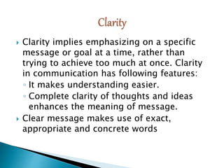  Clarity implies emphasizing on a specific
message or goal at a time, rather than
trying to achieve too much at once. Clarity
in communication has following features:
◦ It makes understanding easier.
◦ Complete clarity of thoughts and ideas
enhances the meaning of message.
 Clear message makes use of exact,
appropriate and concrete words
 