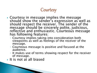  Courtesy in message implies the message
should show the sender’s expression as well as
should respect the receiver. The sender of the
message should be sincerely polite, judicious,
reflective and enthusiastic. Courteous message
has following features:
◦ Courtesy implies taking into consideration both
viewpoints as well as feelings of the receiver of the
message.
◦ Courteous message is positive and focused at the
audience.
◦ It makes use of terms showing respect for the receiver
of message.
 It is not at all biased
 