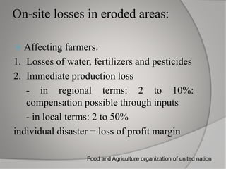 On-site losses in eroded areas:
Affecting farmers:
1. Losses of water, fertilizers and pesticides
2. Immediate production loss
- in regional terms: 2 to 10%:
compensation possible through inputs
- in local terms: 2 to 50%
individual disaster = loss of profit margin
Food and Agriculture organization of united nation