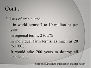 Cont..
3. Loss of arable land
- in world terms: 7 to 10 million ha per
year
- in regional terms: 2 to 5%
- in individual farm terms: as much as 20
to 100%
- It would take 200 years to destroy all
arable land
Food and Agriculture organization of united nation