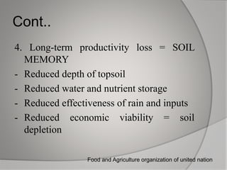 Cont..
4. Long-term productivity loss = SOIL
MEMORY
- Reduced depth of topsoil
- Reduced water and nutrient storage
- Reduced effectiveness of rain and inputs
- Reduced economic viability = soil
depletion
Food and Agriculture organization of united nation