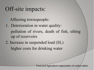 Off-site impacts:
Affecting townspeople:
1. Deterioration in water quality:
pollution of rivers, death of fish, silting
up of reservoirs
2. Increase in suspended load (SL)
higher costs for drinking water
Food and Agriculture organization of united nation
