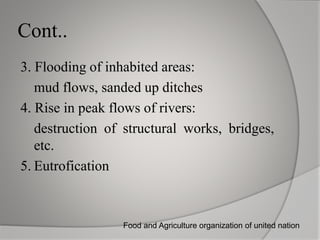 Cont..
3. Flooding of inhabited areas:
mud flows, sanded up ditches
4. Rise in peak flows of rivers:
destruction of structural works, bridges,
etc.
5. Eutrofication
Food and Agriculture organization of united nation