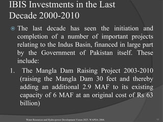 IBIS Investments in the Last
Decade 2000-2010
 The last decade has seen the initiation and
completion of a number of important projects
relating to the Indus Basin, financed in large part
by the Government of Pakistan itself. These
include:
1. The Mangla Dam Raising Project 2003-2010
(raising the Mangla Dam 30 feet and thereby
adding an additional 2.9 MAF to its existing
capacity of 6 MAF at an original cost of Rs 63
billion)
Water Resources and Hydro-power Development Vision 2025. WAPDA 2004. 10
 
